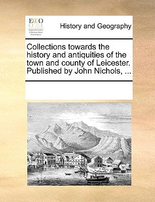 Collections Towards the History and Antiquities of the Town and County of Leicester. Published by John Nichols, ... by Multiple Contributors