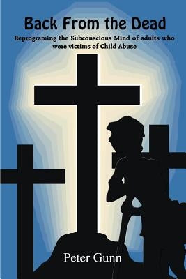 Back From the Dead: Reprograming the Subconscious Mind of adults who were victims of Child Abuse by Gunn, Peter