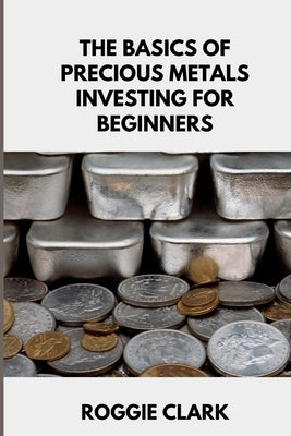 The Basics of Precious Metals Investing for Beginners: How to Invest in Gold, Silver, Platinum, and Palladium for Long-Term Wealth by Clark, Roggie