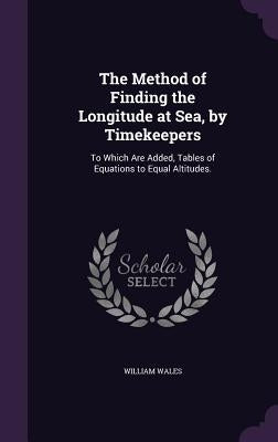 The Method of Finding the Longitude at Sea, by Timekeepers: To Which Are Added, Tables of Equations to Equal Altitudes. by Wales, William