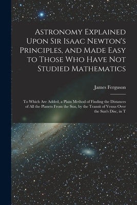 Astronomy Explained Upon Sir Isaac Newton's Principles, and Made Easy to Those Who Have Not Studied Mathematics: To Which Are Added, a Plain Method of by Ferguson, James