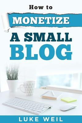 Luke Weil's How To Monetize A Small Blog by Weil, Luke