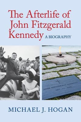 The Afterlife of John Fitzgerald Kennedy: A Biography by Hogan, Michael J.