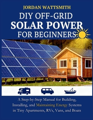DIY Off-Grid Solar Power for Beginners: A Step-by-Step Manual for Building, Installing, and Maintaining Energy Systems in Tiny Apartments, RVs, Vans, by Wattsmith, Jordan
