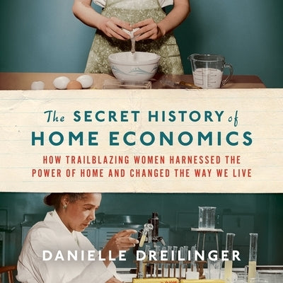 The Secret History of Home Economics: How Trailblazing Women Harnessed the Power of Home and Changed the Way We Live by Dreilinger, Danielle