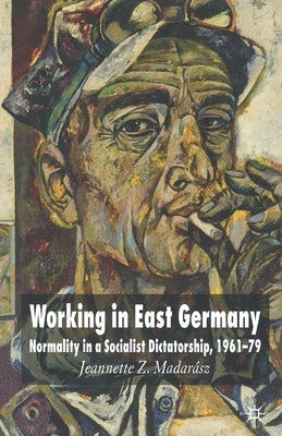 Working in East Germany: Normality in a Socialist Dictatorship 1961-79 by Madarász, J.