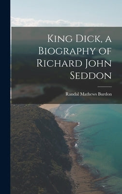 King Dick, a Biography of Richard John Seddon by Burdon, Randal Mathews 1896-