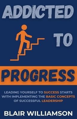 Addicted To Progress: Leading Yourself To Success Starts With Implementing The Basic Concepts Of Successful Leadership by Williamson, Blair