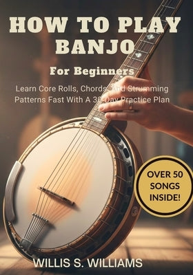 How To Play Banjo For Beginners: Learn Core Rolls, Chords, And Strumming Patterns Fast With A 30-Day Practice Plan by Williams, Willis S.