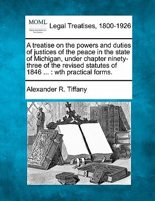 A treatise on the powers and duties of justices of the peace in the state of Michigan, under chapter ninety-three of the revised statutes of 1846 ...: by Tiffany, Alexander R.