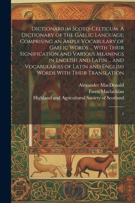 Dictionarium Scoto-celticum: A Dictionary of the Gaelic Language; Comprising an Ample Vocabulary of Gaelic Words ... With Their Signification and V by Highland and Agricultural Society of