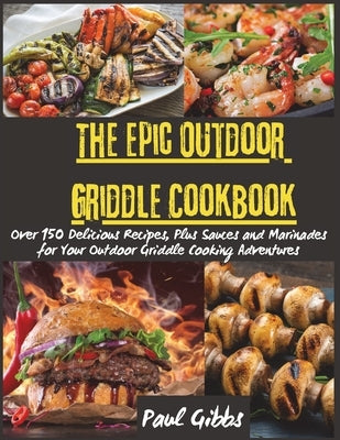 The Epic Outdoor Griddle Cookbook: Over 150 Delicious Recipes, Plus Sauces and Marinades for Your Outdoor Griddle Cooking Adventures by Paul Gibbs