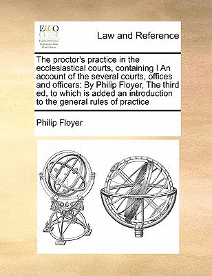 The Proctor's Practice in the Ecclesiastical Courts, Containing I an Account of the Several Courts, Offices and Officers: By Philip Floyer, the Third by Floyer, Philip