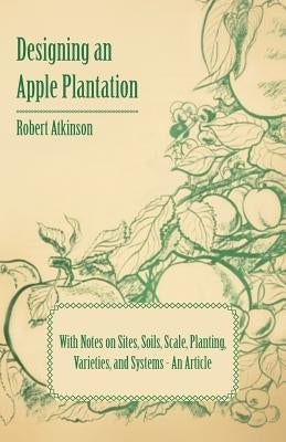 Designing an Apple Plantation with Notes on Sites, Soils, Scale, Planting, Varieties, and Systems - An Article by Atkinson, Robert