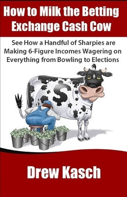How to Milk the Betting Exchange Cash Cow: See how a handful of sharpies are making 6-figure incomes wagering on everything from bowling to elections by Kasch, Drew