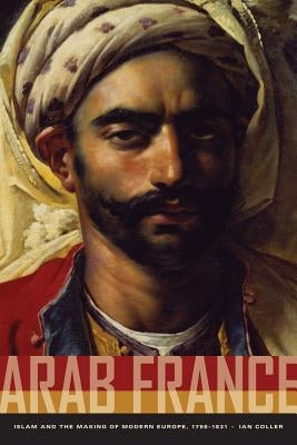 Arab France: Islam and the Making of Modern Europe, 1798-1831 by Coller, Ian