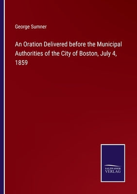 An Oration Delivered before the Municipal Authorities of the City of Boston, July 4, 1859 by Sumner, George