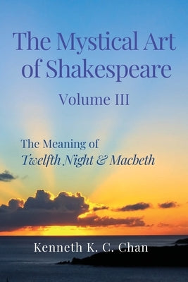 The Mystical Art of Shakespeare Volume III: The Meaning of Twelfth Night & Macbeth by Chan, Kenneth K. C.