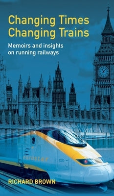 Changing Times Changing Trains: Memoirs and Insights on Running Railways by Brown, Richard