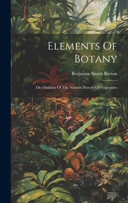 Elements Of Botany: Or, Outlines Of The Natural History Of Vegetables by Barton, Benjamin Smith
