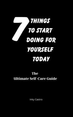 7 Things to Start Doing for Yourself Today: The Ultimate Self-Care Guide by Castro, Inky