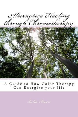 Alternative Healing through Chromotherapy: A Guide to How Color Therapy Can Energize your life by Seven, Lilia