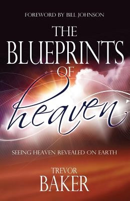 The Blueprints of Heaven: Seeing heaven revealed on earth by Baker, Trevor