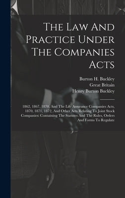 The Law And Practice Under The Companies Acts: 1862, 1867, 1870, And The Life Assurance Companies Acts, 1870, 1871, 1872, And Other Acts Relating To J by Buckley, Burton H.