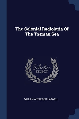 The Colonial Radiolaria Of The Tasman Sea by Haswell, William Aitcheson