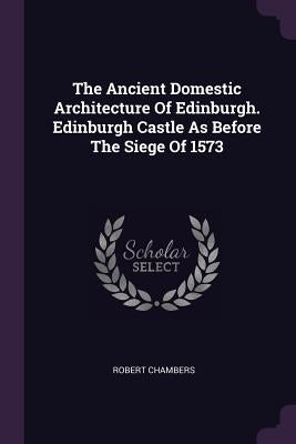 The Ancient Domestic Architecture Of Edinburgh. Edinburgh Castle As Before The Siege Of 1573 by Chambers, Robert