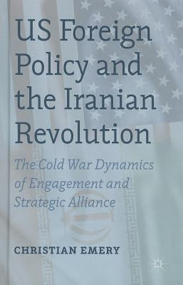 US Foreign Policy and the Iranian Revolution: The Cold War Dynamics of Engagement and Strategic Alliance by Emery, C.