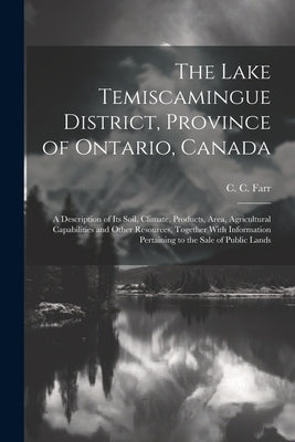 The Lake Temiscamingue District, Province of Ontario, Canada: A Description of its Soil, Climate, Products, Area, Agricultural Capabilities and Other by Farr, C. C.