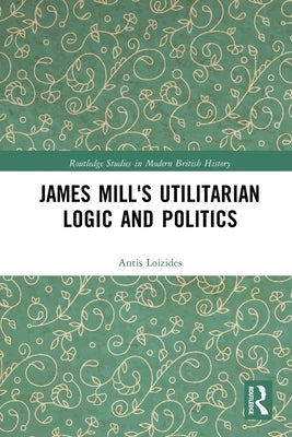 James Mill's Utilitarian Logic and Politics by Loizides, Antis