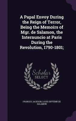 A Papal Envoy During the Reign of Terror, Being the Memoirs of Mgr. de Salamon, the Internuncio at Paris During the Revolution, 1790-1801; by Jackson, Frances