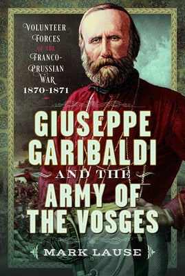 Giuseppe Garibaldi & the Army of the Vosges: Volunteer Forces of the Franco-Prussian War 1870-1871 by Lause, Mark