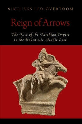 Reign of Arrows: The Rise of the Parthian Empire in the Hellenistic Middle East by Overtoom, Nikolaus Leo