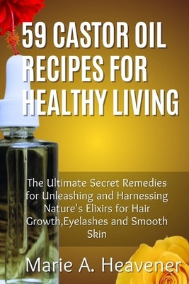 59 Castor Oil Recipes for Healthy Living: The Ultimate Secret Remedies for Unleashing and Harnessing Nature's Elixirs for hair growth, eyelashes and S by Heavener, Marie A.