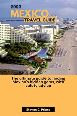 2023 Mexico Travel Guide: The ultimate guide to finding Mexico's hidden gems, with safety advice by Prince, Steven C.