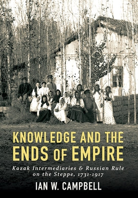 Knowledge and the Ends of Empire: Kazak Intermediaries and Russian Rule on the Steppe, 1731-1917 by Campbell, Ian W.