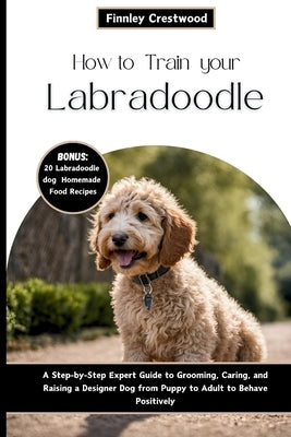 How to Train Your Labradoodle: A Step-by-Step Expert Guide to Grooming, Caring, and Raising a Designer Dog from Puppy to Adult to Behave Positively by Crestwood, Finnley