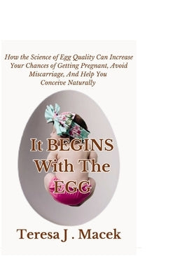 It All Begins With The Egg: How the Science of Egg Quality Can Increase Your Chances of Getting Pregnant, Avoid Miscarriage, And Help You Conceive by J. Macek, Teresa