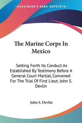 The Marine Corps In Mexico: Setting Forth Its Conduct As Established By Testimony Before A General Court Martial, Convened For The Trial Of First by Devlin, John S.