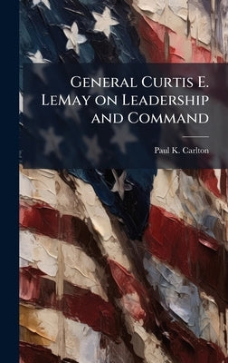 General Curtis E. LeMay on Leadership and Command by Carlton, Paul K.