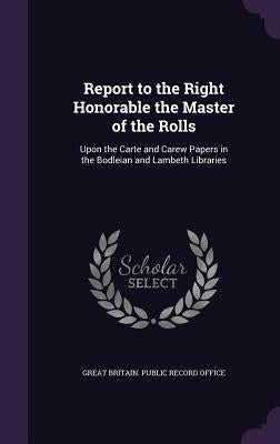 Report to the Right Honorable the Master of the Rolls: Upon the Carte and Carew Papers in the Bodleian and Lambeth Libraries by Great Britain Public Record Office