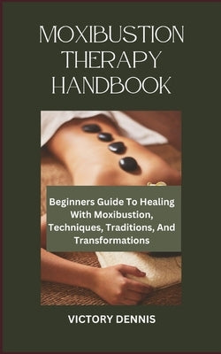 Moxibustion Therapy Handbook: Beginners Guide To Healing With Moxibustion, Techniques, Traditions, And Transformations by Dennis, Victory