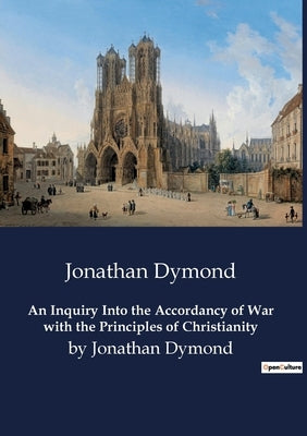 An Inquiry Into the Accordancy of War with the Principles of Christianity: by Jonathan Dymond by Dymond, Jonathan