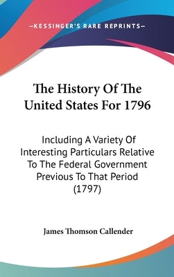The History Of The United States For 1796: Including A Variety Of Interesting Particulars Relative To The Federal Government Previous To That Period ( by Callender, James Thomson