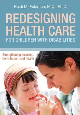 Redesigning Health Care for Children with Disabilities: Strengthening Inclusion, Contribution, and Health by Feldman, Heidi