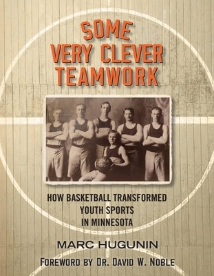 Some Very Clever Teamwork: How Basketball Transformed Youth Sports in Minnesota by Hugunin, Marc