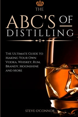 The ABC'S of Distilling: The Ultimate Guide to Making Your Own Vodka, Whiskey, Rum, Brandy, Moonshine, and More by O'Connor, Steve